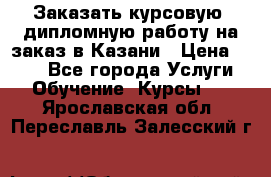 Заказать курсовую, дипломную работу на заказ в Казани › Цена ­ 500 - Все города Услуги » Обучение. Курсы   . Ярославская обл.,Переславль-Залесский г.